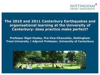 The 2010 and 2011 Canterbury Earthquakes and
  organisational learning at the University of
   Canterbury: does practice make perfect?

   Professor Nigel Healey, Pro-Vice-Chancellor, Nottingham
Trent University / Adjunct Professor, University of Canterbury
 