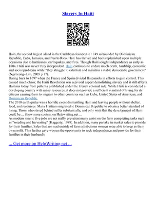 Slavery In Haiti
Haiti, the second largest island in the Caribbean founded in 1749 surrounded by Dominican
Republic, Cuba, Jamaica, and Puerto Rico. Haiti has thrived and been replenished upon multiple
occasions due to hurricanes, earthquakes, and fires. Though Haiti sought independence as early as
1804, Haiti was never truly independent. Haiti continues to endure much death, hardship, economic
and social problems while "they struggle to establish and maintain a stable democratic government"
(Ngcheong–Lim, 2005 p 17).
Dating back to 1697 when the France and Spain divided Hispaniola in efforts to gain control. This
caused much chaos; the Haiti Revolution was a pivotal aspect demolishing slavery and it still affects
Haitians today from patterns established under the French colonial rule. While Haiti is considered a
developing country with many resources, it does not provide a sufficient standard of living for its
citizens causing them to migrant to other countries such as Cuba, United States of American, and
Dominican Republic.
The 2010 earth quake was a horrific event dismantling Haiti and leaving people without shelter,
food, and resources. Many Haitians migrated to Dominican Republic to obtain a better standard of
living. Those who stayed behind suffer substantially, and only wish that the development of Haiti
could be ... Show more content on Helpwriting.net ...
As modern nine to five jobs are not really prevalent many assist on the farm completing tasks such
as "weeding and harvesting" (Haggerty, 1989). In addition, many partake in market sales to provide
for their families. Sales that are mad outside of farm attributions women were able to keep as their
own profit. This further gave women the opportunity to seek independence and provide for their
families in their husband's
... Get more on HelpWriting.net ...
 