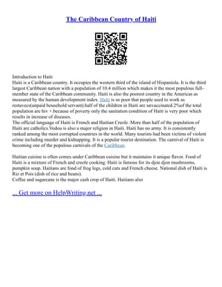 The Caribbean Country of Haiti
Introduction to Haiti
Haiti is a Caribbean country. It occupies the western third of the island of Hispaniola. It is the third
largest Caribbean nation with a population of 10.4 million which makes it the most populous full–
member state of the Caribbean community. Haiti is also the poorest country in the Americas as
measured by the human development index. Haiti is so poor that people used to work as
restavecs(unpaid household servant).half of the children in Haiti are unvaccinated.2%of the total
population are hiv +.because of poverty only the sanitation condition of Haiti is very poor which
results in increase of diseases.
The official language of Haiti is French and Haitian Creole .More than half of the population of
Haiti are catholics.Vodou is also a major religion in Haiti. Haiti has no army. It is consistently
ranked among the most corrupted countries in the world. Many tourists had been victims of violent
crime including murder and kidnapping. It is a popular tourist destination. The carnival of Haiti is
becoming one of the populous carnivals of the Caribbean.
Haitian cuisine is often comes under Caribbean cuisine but it maintains it unique flavor. Food of
Haiti is a mixture of French and creole cooking. Haiti is famous for its djon djon mushrooms,
pumpkin soup. Haitians are fond of frog legs, cold cuts and French cheese. National dish of Haiti is
Riz et Pois (dish of rice and beans).
Coffee and sugarcane is the major cash crop of Haiti. Haitians also
... Get more on HelpWriting.net ...
 
