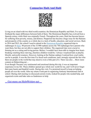 Comparing Haiti And Haiti
Living on an island with two third world countries; the Dominican Republic and Haiti, I've seen
firsthand the major differences between both of them. The Dominican Republic has evolved from a
Spanish colony, while Haiti was originally French. Throughout the years, Haiti has become known
for suffering from poverty, misery, and distress. Pauperism has become a huge issue for the Haitians
and prosperity of the country as a whole due to a lack of health, education, and social services. Back
in 2014 and 2015, the school I used to attend in the Dominican Republic organized trips to
orphanages in Haiti. 80 percent of the 32 000 orphans across the 760 orphanages have parents who
want them, but they are not able to support their children. The organized trips were crucial in
forming me as a caring and loving person. Before, I wouldn't have been able to imagine how heart–
breaking watching these starving, cheerless children would be. I always visualized kids as playful,
blissful, and joyful creatures. However, looking at the Haitian orphans I realized how cruel reality
can be to people. It was the first time I've faced such conditions, and I strongly rejected the fact who
there are people in the world that may deserve even a little part of it. There was also ... Show more
content on Helpwriting.net ...
Even though I became very sentimental and emotional during this trip, it was an important
experience in my life. These children opened up a whole new world for me, and I will never forget
their pure hearts and thankful words. During this visit, I've promised myself to keep on helping
people all over the world. After my return I took part in organizing Amnesty International club at
school. During club meeting we discussed current events, looked for people who needed help, and
organized events and bake sales as fundraisers to help
... Get more on HelpWriting.net ...
 