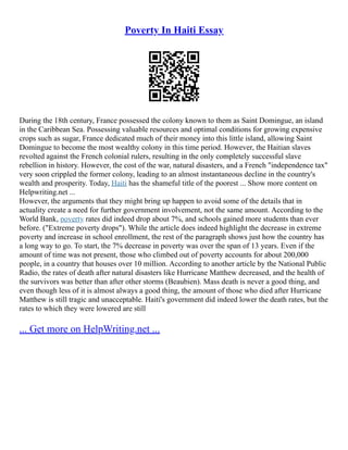 Poverty In Haiti Essay
During the 18th century, France possessed the colony known to them as Saint Domingue, an island
in the Caribbean Sea. Possessing valuable resources and optimal conditions for growing expensive
crops such as sugar, France dedicated much of their money into this little island, allowing Saint
Domingue to become the most wealthy colony in this time period. However, the Haitian slaves
revolted against the French colonial rulers, resulting in the only completely successful slave
rebellion in history. However, the cost of the war, natural disasters, and a French "independence tax"
very soon crippled the former colony, leading to an almost instantaneous decline in the country's
wealth and prosperity. Today, Haiti has the shameful title of the poorest ... Show more content on
Helpwriting.net ...
However, the arguments that they might bring up happen to avoid some of the details that in
actuality create a need for further government involvement, not the same amount. According to the
World Bank, poverty rates did indeed drop about 7%, and schools gained more students than ever
before. ("Extreme poverty drops"). While the article does indeed highlight the decrease in extreme
poverty and increase in school enrollment, the rest of the paragraph shows just how the country has
a long way to go. To start, the 7% decrease in poverty was over the span of 13 years. Even if the
amount of time was not present, those who climbed out of poverty accounts for about 200,000
people, in a country that houses over 10 million. According to another article by the National Public
Radio, the rates of death after natural disasters like Hurricane Matthew decreased, and the health of
the survivors was better than after other storms (Beaubien). Mass death is never a good thing, and
even though less of it is almost always a good thing, the amount of those who died after Hurricane
Matthew is still tragic and unacceptable. Haiti's government did indeed lower the death rates, but the
rates to which they were lowered are still
... Get more on HelpWriting.net ...
 