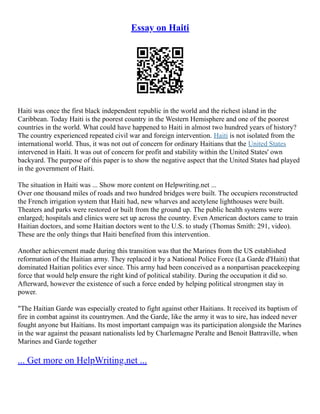 Essay on Haiti
Haiti was once the first black independent republic in the world and the richest island in the
Caribbean. Today Haiti is the poorest country in the Western Hemisphere and one of the poorest
countries in the world. What could have happened to Haiti in almost two hundred years of history?
The country experienced repeated civil war and foreign intervention. Haiti is not isolated from the
international world. Thus, it was not out of concern for ordinary Haitians that the United States
intervened in Haiti. It was out of concern for profit and stability within the United States' own
backyard. The purpose of this paper is to show the negative aspect that the United States had played
in the government of Haiti.
The situation in Haiti was ... Show more content on Helpwriting.net ...
Over one thousand miles of roads and two hundred bridges were built. The occupiers reconstructed
the French irrigation system that Haiti had, new wharves and acetylene lighthouses were built.
Theaters and parks were restored or built from the ground up. The public health systems were
enlarged; hospitals and clinics were set up across the country. Even American doctors came to train
Haitian doctors, and some Haitian doctors went to the U.S. to study (Thomas Smith: 291, video).
These are the only things that Haiti benefited from this intervention.
Another achievement made during this transition was that the Marines from the US established
reformation of the Haitian army. They replaced it by a National Police Force (La Garde d'Haiti) that
dominated Haitian politics ever since. This army had been conceived as a nonpartisan peacekeeping
force that would help ensure the right kind of political stability. During the occupation it did so.
Afterward, however the existence of such a force ended by helping political strongmen stay in
power.
"The Haitian Garde was especially created to fight against other Haitians. It received its baptism of
fire in combat against its countrymen. And the Garde, like the army it was to sire, has indeed never
fought anyone but Haitians. Its most important campaign was its participation alongside the Marines
in the war against the peasant nationalists led by Charlemagne Peralte and Benoit Battraville, when
Marines and Garde together
... Get more on HelpWriting.net ...
 