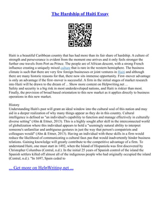 The Hardship of Haiti Essay
Haiti is a beautiful Caribbean country that has had more than its fair share of hardship. A culture of
strength and perseverance is evident from the moment one arrives and it only feels stronger the
further one travels from Port au Prince. The people are of African descent, with a strong French
influence creating a uniquely mixed culture that is rare in the western hemisphere. The business
climate is such that there are very few foreign businesses or joint ventures in Haiti and although
there are many historic reasons for that, there now sits immense opportunity. First–mover advantage
is only an advantage if the first–mover is successful. A firm in the initial stages of market research
into Haiti will be drawn to the dream of ... Show more content on Helpwriting.net ...
Safety and security is a big risk in most underdeveloped nations, and Haiti is riskier than most.
Finally, the provision of broad based orientation to this new market as it applies directly to business
operations in this new market.
History
Understanding Haiti's past will grant an ideal window into the cultural soul of this nation and may
aid in a deeper realization of why many things appear as they do in this country. Cultural
intelligence is defined as "an individual's capability to function and manage effectively in culturally
diverse setting" (Ahn & Ettner, 2013). This is a highly sought after skill in the interconnected world
of globalization where this individual appears to hold a "seemingly natural ability to interpret
someone's unfamiliar and ambiguous gestures in just the way that person's compatriots and
colleagues would" (Ahn & Ettner, 2013). Having an individual with these skills in a firm would
reduce the likelihood of communicating a cultural faux pas that would inadvertently hinder business
relations. Gaining knowledge will greatly contribute to the competitive advantage of a firm. To
understand Haiti, one must start in 1492, when the Island of Hispaniola was first discovered by
Christopher Columbus (Central, n.d.). In the initial 25 years of Spanish control of the island the
Spanish settlers killed off almost all of the indigenous people who had originally occupied the island
(Central, n.d.). "In 1697, Spain ceded to
... Get more on HelpWriting.net ...
 