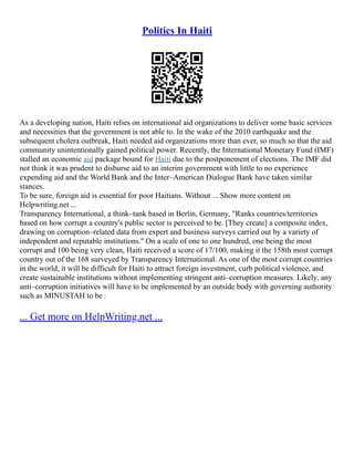 Politics In Haiti
As a developing nation, Haiti relies on international aid organizations to deliver some basic services
and necessities that the government is not able to. In the wake of the 2010 earthquake and the
subsequent cholera outbreak, Haiti needed aid organizations more than ever, so much so that the aid
community unintentionally gained political power. Recently, the International Monetary Fund (IMF)
stalled an economic aid package bound for Haiti due to the postponement of elections. The IMF did
not think it was prudent to disburse aid to an interim government with little to no experience
expending aid and the World Bank and the Inter–American Dialogue Bank have taken similar
stances.
To be sure, foreign aid is essential for poor Haitians. Without ... Show more content on
Helpwriting.net ...
Transparency International, a think–tank based in Berlin, Germany, "Ranks countries/territories
based on how corrupt a country's public sector is perceived to be. [They create] a composite index,
drawing on corruption–related data from expert and business surveys carried out by a variety of
independent and reputable institutions." On a scale of one to one hundred, one being the most
corrupt and 100 being very clean, Haiti received a score of 17/100, making it the 158th most corrupt
country out of the 168 surveyed by Transparency International. As one of the most corrupt countries
in the world, it will be difficult for Haiti to attract foreign investment, curb political violence, and
create sustainable institutions without implementing stringent anti–corruption measures. Likely, any
anti–corruption initiatives will have to be implemented by an outside body with governing authority
such as MINUSTAH to be
... Get more on HelpWriting.net ...
 