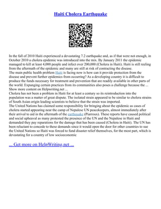 Haiti Cholera Earthquake
In the fall of 2010 Haiti experienced a devastating 7.2 earthquake and, as if that were not enough, in
October 2010 a cholera epidemic was introduced into the mix. By January 2011 the epidemic
managed to kill at least 4,000 people and infect over 200,000 (Cholera in Haiti). Haiti is still reeling
from the aftermath of the epidemic and many are still at risk of contracting the disease.
The main public health problem Haiti is facing now is how can it provide protection from the
disease and prevent further epidemics from occurring? As a developing country it is difficult to
produce the funds necessary for treatment and prevention that are readily available in other parts of
the world. Expunging certain practices from its communities also poses a challenge because the ...
Show more content on Helpwriting.net ...
Cholera has not been a problem in Haiti for at least a century so its reintroduction into the
population was a matter of great dispute. The isolated strain appeared to be similar to cholera strains
of South Asian origin leading scientists to believe that the strain was imported.
The United Nations has claimed some responsibility for bringing about the epidemic as cases of
cholera started appearing near the camp of Nepalese UN peacekeepers, almost immediately after
their arrival to aid in the aftermath of the earthquake (Piarroux). These reports have caused political
and social upheaval as many protested the presence of the UN and the Nepalese in Haiti and
demanded they pay reparations for the damage that has been caused (Cholera in Haiti). The UN has
been reluctant to concede to these demands since it would open the door for other countries to sue
the United Nations so Haiti was forced to fund disaster relief themselves, for the most part, which is
devastating for a country of low socioeconomic
... Get more on HelpWriting.net ...
 