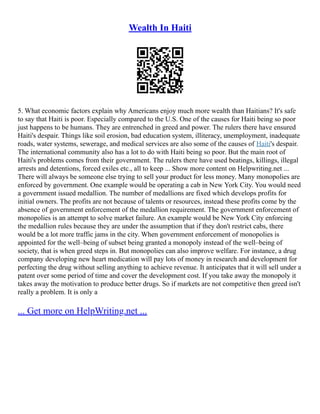 Wealth In Haiti
5. What economic factors explain why Americans enjoy much more wealth than Haitians? It's safe
to say that Haiti is poor. Especially compared to the U.S. One of the causes for Haiti being so poor
just happens to be humans. They are entrenched in greed and power. The rulers there have ensured
Haiti's despair. Things like soil erosion, bad education system, illiteracy, unemployment, inadequate
roads, water systems, sewerage, and medical services are also some of the causes of Haiti's despair.
The international community also has a lot to do with Haiti being so poor. But the main root of
Haiti's problems comes from their government. The rulers there have used beatings, killings, illegal
arrests and detentions, forced exiles etc., all to keep ... Show more content on Helpwriting.net ...
There will always be someone else trying to sell your product for less money. Many monopolies are
enforced by government. One example would be operating a cab in New York City. You would need
a government issued medallion. The number of medallions are fixed which develops profits for
initial owners. The profits are not because of talents or resources, instead these profits come by the
absence of government enforcement of the medallion requirement. The government enforcement of
monopolies is an attempt to solve market failure. An example would be New York City enforcing
the medallion rules because they are under the assumption that if they don't restrict cabs, there
would be a lot more traffic jams in the city. When government enforcement of monopolies is
appointed for the well–being of subset being granted a monopoly instead of the well–being of
society, that is when greed steps in. But monopolies can also improve welfare. For instance, a drug
company developing new heart medication will pay lots of money in research and development for
perfecting the drug without selling anything to achieve revenue. It anticipates that it will sell under a
patent over some period of time and cover the development cost. If you take away the monopoly it
takes away the motivation to produce better drugs. So if markets are not competitive then greed isn't
really a problem. It is only a
... Get more on HelpWriting.net ...
 