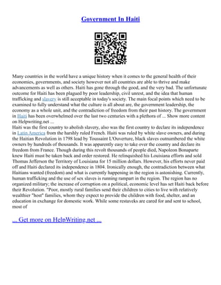 Government In Haiti
Many countries in the world have a unique history when it comes to the general health of their
economies, governments, and society however not all countries are able to thrive and make
advancements as well as others. Haiti has gone through the good, and the very bad. The unfortunate
outcome for Haiti has been plagued by poor leadership, civil unrest, and the idea that human
trafficking and slavery is still acceptable in today's society. The main focal points which need to be
examined to fully understand what the culture is all about are, the government leadership, the
economy as a whole unit, and the contradiction of freedom from their past history. The government
in Haiti has been overwhelmed over the last two centuries with a plethora of ... Show more content
on Helpwriting.net ...
Haiti was the first country to abolish slavery, also was the first country to declare its independence
in Latin America from the harshly ruled French. Haiti was ruled by white slave owners, and during
the Haitian Revolution in 1798 lead by Toussaint L'Ouverture, black slaves outnumbered the white
owners by hundreds of thousands. It was apparently easy to take over the country and declare its
freedom from France. Though during this revolt thousands of people died, Napoleon Bonaparte
knew Haiti must be taken back and order restored. He relinquished his Louisiana efforts and sold
Thomas Jefferson the Territory of Louisiana for 15 million dollars. However, his efforts never paid
off and Haiti declared its independence in 1804. Ironically enough, the contradiction between what
Haitians wanted (freedom) and what is currently happening in the region is astonishing. Currently,
human trafficking and the use of sex slaves is running rampart in the region. The region has no
organized military; the increase of corruption on a political, economic level has set Haiti back before
their Revolution. "Poor, mostly rural families send their children to cities to live with relatively
wealthier "host" families, whom they expect to provide the children with food, shelter, and an
education in exchange for domestic work. While some restaveks are cared for and sent to school,
most of
... Get more on HelpWriting.net ...
 