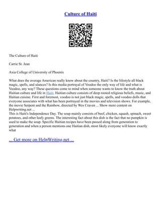 Culture of Haiti
The Culture of Haiti
Carrie St. Jean
Axia College of University of Phoenix
What does the average American really know about the country, Haiti? Is the lifestyle all black
magic, spells, and séances? Is this media portrayal of Voodoo the only way of life and what is
Voodoo, any way? These questions come to mind when someone wants to know the truth about
Haitian culture and life in Haiti. Haitian culture consists of deep rooted religious beliefs, music, and
Haitian cuisine. First and foremost, voodoo is not just black magic, spells, and voodoo dolls that
everyone associates with what has been portrayed in the movies and television shows. For example,
the movie Serpent and the Rainbow, directed by Wes Craven ... Show more content on
Helpwriting.net ...
This is Haiti's Independence Day. The soup mainly consists of beef, chicken, squash, spinach, sweet
potatoes, and other leafy greens. The interesting fact about this dish is the fact that no pumpkin is
used to make the soup. Specific Haitian recipes have been passed along from generation to
generation and when a person mentions one Haitian dish, most likely everyone will know exactly
what
... Get more on HelpWriting.net ...
 