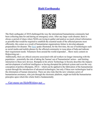 Haiti Earthquake
The Haiti earthquake of 2010 challenged the way the international humanitarian community had
been collecting data for and during an emergency crisis. After any large–scale disaster, there is
always a period of chaos where NGOs are trying to gather and analyze as much critical information
as possible that would be required to establish the essential needs of the affected persons most
efficiently, this comes as a result of humanitarian organizations failure to develop adequate
preparedness for disaster. The Haiti quake illustrated, for the first time, the use of technologies such
as social media and mobile phones by the affected community to issue pleas of help and indicate
their requirement needs. Volunteers from around the world responded ... Show more content on
Helpwriting.net ...
Additionally, there are ethical concerns associated with aid workers no longer interacting with the
population – potentially the risk of taking the 'human' out of 'humanitarian' action – and limiting
interaction to these new devices. Rumpala in his article Technology in Society describes the impacts
and development of artificial intelligence as having disrupted the political system and even the very
conception of politics (Rumpala, 2012) – which can be applied to the fabrication of the humanitarian
system through the introduction of advanced technologies, but only if these new technologies lead to
the elimination of human interaction. There are also risks that the new voluntary actors of
humanitarian assistance, who join through the electronic platform, might not hold the humanitarian
principles upon which this whole field is fundamentally
... Get more on HelpWriting.net ...
 