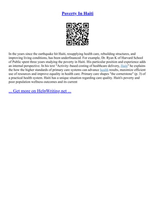 Poverty In Haiti
In the years since the earthquake hit Haiti, resupplying health care, rebuilding structures, and
improving living conditions, has been underfinanced. For example, Dr. Ryan K of Harvard School
of Public spent three years studying the poverty in Haiti. His particular position and experience adds
an internal perspective. In his text "Activity–based costing of healthcare delivery, Haiti" he explains
the how the higher standards of primary care systems can advance health results, maximize efficient
use of resources and improve equality in health care. Primary care shapes "the cornerstone" (p. 3) of
a practical health system. Haiti has a unique situation regarding care quality. Haiti's poverty and
poor population wellness outcomes and its current
... Get more on HelpWriting.net ...
 