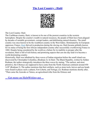 The Lost Country : Haiti
The Lost Country: Haiti
The Caribbean country, Haiti, is known to be one of the poorest countries in the western
hemisphere. Despite the country's wealth in natural resources, the people of Haiti have been plagued
by decades of unstable government, corrupt leaders, and debilitating natural disasters. The small
country was once known to be the wealthiest country in the West Indies. Dominated by its European
oppressor, France, Haiti thrived in production during the slaving era. Haiti became globally known
for its status of being the first African independent country after successfully overthrowing France in
1804. Despite being considered by the world as a failure for its inability to prosper after the
revolution, Haiti is full of rich history and promising aspects that can one day lead it to become a
world dominating country.
Historically, Haiti was inhabited by three waves of Indian migration before the small island was
discovered by Christopher Columbus, (Rodman 2). In Haiti: The Black Republic, written by Selden
Rodman, the author strategically introduces the three waves by stating, "The earliest, and most
primitive, the Ciboneys are supposed to have come from the North American continent around 450
A.D" (Rodman 2). The author mentions that their artifacts, such as stone tools, knives and axe heads
were found in places such a cabaret, Fort Liberte, and Tortuga, (2). Rodman mentions shortly after,
"Then came the Arawaks or Tainos, an agricultural tribe from the Orinoco and
... Get more on HelpWriting.net ...
 