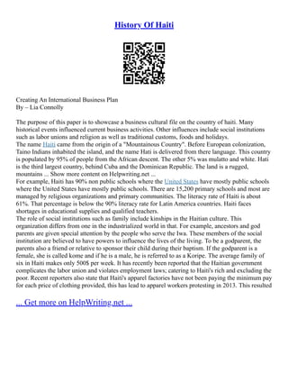 History Of Haiti
Creating An International Business Plan
By – Lia Connolly
The purpose of this paper is to showcase a business cultural file on the country of haiti. Many
historical events influenced current business activities. Other influences include social institutions
such as labor unions and religion as well as traditional customs, foods and holidays.
The name Haiti came from the origin of a "Mountainous Country". Before European colonization,
Taino Indians inhabited the island, and the name Hati is delivered from there language. This country
is populated by 95% of people from the African descent. The other 5% was mulatto and white. Hati
is the third largest country, behind Cuba and the Dominican Republic. The land is a rugged,
mountains ... Show more content on Helpwriting.net ...
For example, Haiti has 90% non public schools where the United States have mostly public schools
where the United States have mostly public schools. There are 15,200 primary schools and most are
managed by religious organizations and primary communities. The literacy rate of Haiti is about
61%. That percentage is below the 90% literacy rate for Latin America countries. Haiti faces
shortages in educational supplies and qualified teachers.
The role of social institutions such as family include kinships in the Haitian culture. This
organization differs from one in the industrialized world in that. For example, ancestors and god
parents are given special attention by the people who serve the Iwa. These members of the social
institution are believed to have powers to influence the lives of the living. To be a godparent, the
parents also a friend or relative to sponsor their child during their baptism. If the godparent is a
female, she is called kome and if he is a male, he is referred to as a Koripe. The average family of
six in Haiti makes only 500$ per week. It has recently been reported that the Haitian government
complicates the labor union and violates employment laws; catering to Haiti's rich and excluding the
poor. Recent reporters also state that Haiti's apparel factories have not been paying the minimum pay
for each price of clothing provided, this has lead to apparel workers protesting in 2013. This resulted
... Get more on HelpWriting.net ...
 