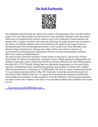 The Haiti Earthquake
The earthquake affected nearly one–third of the country's total population which was three million
people. Over one million people was left homeless in the immediate aftermath. In the devastated
urban areas, the displaced were forced to squat in ersatz cities composed of found materials and
donated tents. Looting–restrained in the early days following the quake–became more prevalent in
the absence of sufficient supplies and was exacerbated in the capital by the escape of several
thousand prisoners from the damaged penitentiary. In the second week of the aftermath, many
urbanites began streaming into outlying areas, either of their own volition or because of
governmental relocation programs engineered to alleviate crowded and unsanitary conditions. ...
Show more content on Helpwriting.net ...
The onset of decay forced the interment of many bodies in mass graves, and recovery of those
buried under the rubble was impeded by a shortage of heavy–lifting equipment, making death tolls
difficult to determine. Figures released by Haitian government officials at the end of March placed
the death toll at 222,570 people, though there was significant disagreement over the exact figure,
and some estimated that nearly a hundred thousand more had perished. In January 2011, Haitian
officials announced the revised figure of 316,000 deaths. The draft of a report commissioned by the
U.S. government and made public in May 2011 drastically revised the estimate downward to no
more than 85,000. Officials from the U.S. Agency for International Development (USAID) later
acknowledged inconsistencies in data acquisition. Given the difficulty of observing documentation
procedures in the rush to dispose of the dead, it was considered unlikely that a definitive total would
ever be
... Get more on HelpWriting.net ...
 