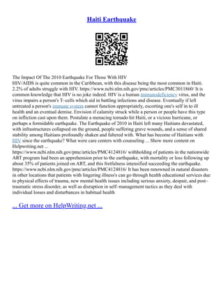 Haiti Earthquake
The Impact Of The 2010 Earthquake For Those With HIV
HIV/AIDS is quite common in the Caribbean, with this disease being the most common in Haiti.
2.2% of adults struggle with HIV. https://www.ncbi.nlm.nih.gov/pmc/articles/PMC3011860/ It is
common knowledge that HIV is no joke indeed. HIV is a human immunodeficiency virus, and the
virus impairs a person's T–cells which aid in battling infections and disease. Eventually if left
untreated a person's immune system cannot function appropriately, escorting one's self in to ill
health and an eventual demise. Envision if calamity struck while a person or people have this type
on infliction cast upon them. Postulate a menacing tornado hit Haiti, or a vicious hurricane, or
perhaps a formidable earthquake. The Earthquake of 2010 in Haiti left many Haitians devastated,
with infrastructures collapsed on the ground, people suffering grave wounds, and a sense of shared
stability among Haitians profoundly shaken and faltered with. What has become of Haitians with
HIV since the earthquake? What were care centers with counseling ... Show more content on
Helpwriting.net ...
https://www.ncbi.nlm.nih.gov/pmc/articles/PMC4124816/ withholding of patients in the nationwide
ART program had been an apprehension prior to the earthquake, with mortality or loss following up
about 35% of patients joined on ART, and this fretfulness intensified succeeding the earthquake.
https://www.ncbi.nlm.nih.gov/pmc/articles/PMC4124816/ It has been renowned in natural disasters
in other locations that patients with lingering illness's can go through health educational services due
to physical effects of trauma, new mental health issues including serious anxiety, despair, and post–
traumatic stress disorder, as well as disruption in self–management tactics as they deal with
individual losses and disturbances in habitual health
... Get more on HelpWriting.net ...
 
