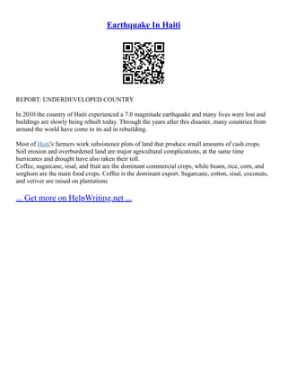 Earthquake In Haiti
REPORT: UNDERDEVELOPED COUNTRY
In 2010 the country of Haiti experienced a 7.0 magnitude earthquake and many lives were lost and
buildings are slowly being rebuilt today. Through the years after this disaster, many countries from
around the world have come to its aid in rebuilding.
Most of Haiti's farmers work subsistence plots of land that produce small amounts of cash crops.
Soil erosion and overburdened land are major agricultural complications, at the same time
hurricanes and drought have also taken their toll.
Coffee, sugarcane, sisal, and fruit are the dominant commercial crops, while beans, rice, corn, and
sorghum are the main food crops. Coffee is the dominant export. Sugarcane, cotton, sisal, coconuts,
and vetiver are raised on plantations
... Get more on HelpWriting.net ...
 