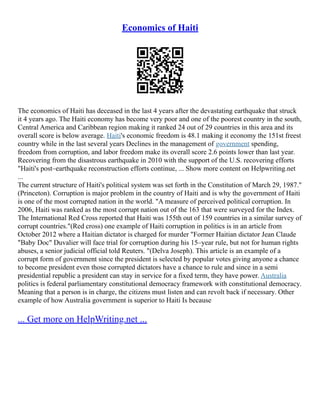 Economics of Haiti
The economics of Haiti has deceased in the last 4 years after the devastating earthquake that struck
it 4 years ago. The Haiti economy has become very poor and one of the poorest country in the south,
Central America and Caribbean region making it ranked 24 out of 29 countries in this area and its
overall score is below average. Haiti's economic freedom is 48.1 making it economy the 151st freest
country while in the last several years Declines in the management of government spending,
freedom from corruption, and labor freedom make its overall score 2.6 points lower than last year.
Recovering from the disastrous earthquake in 2010 with the support of the U.S. recovering efforts
"Haiti's post–earthquake reconstruction efforts continue, ... Show more content on Helpwriting.net
...
The current structure of Haiti's political system was set forth in the Constitution of March 29, 1987."
(Princeton). Corruption is major problem in the country of Haiti and is why the government of Haiti
is one of the most corrupted nation in the world. "A measure of perceived political corruption. In
2006, Haiti was ranked as the most corrupt nation out of the 163 that were surveyed for the Index.
The International Red Cross reported that Haiti was 155th out of 159 countries in a similar survey of
corrupt countries."(Red cross) one example of Haiti corruption in politics is in an article from
October 2012 where a Haitian dictator is charged for murder "Former Haitian dictator Jean Claude
"Baby Doc" Duvalier will face trial for corruption during his 15–year rule, but not for human rights
abuses, a senior judicial official told Reuters. "(Delva Joseph). This article is an example of a
corrupt form of government since the president is selected by popular votes giving anyone a chance
to become president even those corrupted dictators have a chance to rule and since in a semi
presidential republic a president can stay in service for a fixed term, they have power. Australia
politics is federal parliamentary constitutional democracy framework with constitutional democracy.
Meaning that a person is in charge, the citizens must listen and can revolt back if necessary. Other
example of how Australia government is superior to Haiti Is because
... Get more on HelpWriting.net ...
 