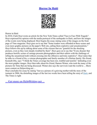 Horror In Haiti
Horror in Haiti
In 2010, Clark Hoyt wrote an article for the New York Times called "Face to Face With Tragedy".
Hoyt expressed his opinion with the media portrayal of the earthquake in Haiti, and how the images
of the events were being displayed. Hoyt begins the essay stating some of the images on the front
page of Time magazine. Hoyt goes on to say that "Some readers were offended at these scenes and
even more graphic pictures on the paper's Web site, calling them exploitive and sensationalistic."
Hoyt follows this up by talking about some of the citizens that ere "grateful for the shocking
pictures, even as they were deeply troubled by them". Hoyt goes on to say that "Every disaster that
produces horrific scenes of carnage presents photographers and their editors with the challenge of
telling the unsanitized truth without crossing into the offensive and truly exploitive". Hoyt states that
he talks to a friend of his, a veteran photographer and family member of a Haitian family. His friend,
Kenneth Irby, says ""I think the Times coverage has been raw, truthful and tasteful," defending even
the most graphic images. Hoyt then talks about his friend, Damon Winter, who took the many of the
pictures for Time that are being discussed. Winter also says the survivors want the world to ... Show
more content on Helpwriting.net ...
Hoyt concludes his essay by stating "Just as a picture of a grieving mother told the story of the
tsunami in 2004, the disturbing images of the last two weeks have been telling the story of Haiti, and
The Times is right
... Get more on HelpWriting.net ...
 