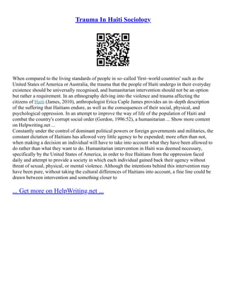 Trauma In Haiti Sociology
When compared to the living standards of people in so–called 'first–world countries' such as the
United States of America or Australia, the trauma that the people of Haiti undergo in their everyday
existence should be universally recognised, and humanitarian intervention should not be an option
but rather a requirement. In an ethnography delving into the violence and trauma affecting the
citizens of Haiti (James, 2010), anthropologist Erica Caple James provides an in–depth description
of the suffering that Haitians endure, as well as the consequences of their social, physical, and
psychological oppression. In an attempt to improve the way of life of the population of Haiti and
combat the country's corrupt social order (Gordon, 1996:52), a humanitarian ... Show more content
on Helpwriting.net ...
Constantly under the control of dominant political powers or foreign governments and militaries, the
constant dictation of Haitians has allowed very little agency to be expended; more often than not,
when making a decision an individual will have to take into account what they have been allowed to
do rather than what they want to do. Humanitarian intervention in Haiti was deemed necessary,
specifically by the United States of America, in order to free Haitians from the oppression faced
daily and attempt to provide a society in which each individual gained back their agency without
threat of sexual, physical, or mental violence. Although the intentions behind this intervention may
have been pure, without taking the cultural differences of Haitians into account, a fine line could be
drawn between intervention and something closer to
... Get more on HelpWriting.net ...
 