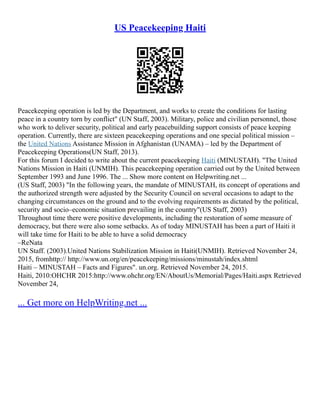 US Peacekeeping Haiti
Peacekeeping operation is led by the Department, and works to create the conditions for lasting
peace in a country torn by conflict" (UN Staff, 2003). Military, police and civilian personnel, those
who work to deliver security, political and early peacebuilding support consists of peace keeping
operation. Currently, there are sixteen peacekeeping operations and one special political mission –
the United Nations Assistance Mission in Afghanistan (UNAMA) – led by the Department of
Peacekeeping Operations(UN Staff, 2013).
For this forum I decided to write about the current peacekeeping Haiti (MINUSTAH). "The United
Nations Mission in Haiti (UNMIH). This peacekeeping operation carried out by the United between
September 1993 and June 1996. The ... Show more content on Helpwriting.net ...
(US Staff, 2003) "In the following years, the mandate of MINUSTAH, its concept of operations and
the authorized strength were adjusted by the Security Council on several occasions to adapt to the
changing circumstances on the ground and to the evolving requirements as dictated by the political,
security and socio–economic situation prevailing in the country"(US Staff, 2003)
Throughout time there were positive developments, including the restoration of some measure of
democracy, but there were also some setbacks. As of today MINUSTAH has been a part of Haiti it
will take time for Haiti to be able to have a solid democracy
–ReNata
UN Staff. (2003).United Nations Stabilization Mission in Haiti(UNMIH). Retrieved November 24,
2015, fromhttp:// http://www.un.org/en/peacekeeping/missions/minustah/index.shtml
Haiti – MINUSTAH – Facts and Figures". un.org. Retrieved November 24, 2015.
Haiti, 2010:OHCHR 2015:http://www.ohchr.org/EN/AboutUs/Memorial/Pages/Haiti.aspx Retrieved
November 24,
... Get more on HelpWriting.net ...
 