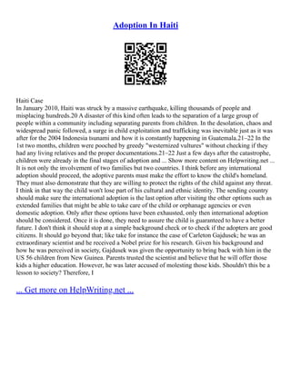 Adoption In Haiti
Haiti Case
In January 2010, Haiti was struck by a massive earthquake, killing thousands of people and
misplacing hundreds.20 A disaster of this kind often leads to the separation of a large group of
people within a community including separating parents from children. In the desolation, chaos and
widespread panic followed, a surge in child exploitation and trafficking was inevitable just as it was
after for the 2004 Indonesia tsunami and how it is constantly happening in Guatemala.21–22 In the
1st two months, children were pooched by greedy "westernized vultures" without checking if they
had any living relatives and the proper documentations.21–22 Just a few days after the catastrophe,
children were already in the final stages of adoption and ... Show more content on Helpwriting.net ...
It is not only the involvement of two families but two countries. I think before any international
adoption should proceed, the adoptive parents must make the effort to know the child's homeland.
They must also demonstrate that they are willing to protect the rights of the child against any threat.
I think in that way the child won't lose part of his cultural and ethnic identity. The sending country
should make sure the international adoption is the last option after visiting the other options such as
extended families that might be able to take care of the child or orphanage agencies or even
domestic adoption. Only after these options have been exhausted, only then international adoption
should be considered. Once it is done, they need to assure the child is guaranteed to have a better
future. I don't think it should stop at a simple background check or to check if the adopters are good
citizens. It should go beyond that; like take for instance the case of Carleton Gajdusek; he was an
extraordinary scientist and he received a Nobel prize for his research. Given his background and
how he was perceived in society, Gajdusek was given the opportunity to bring back with him in the
US 56 children from New Guinea. Parents trusted the scientist and believe that he will offer those
kids a higher education. However, he was later accused of molesting those kids. Shouldn't this be a
lesson to society? Therefore, I
... Get more on HelpWriting.net ...
 