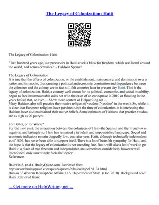 The Legacy of Colonization: Haiti
The Legacy of Colonization: Haiti
"Two hundred years ago, our precursors in Haiti struck a blow for freedom, which was heard around
the world, and across centuries." – Baldwin Spencer
The Legacy of Colonization
It is true that the effects of colonization, or the establishment, maintenance, and domination over a
nation and its people, thus creating a political and economic domination and dependency between
the colonizer and the colony, are in fact still felt centuries later in present day Haiti. This is the
legacy of colonization. Haiti, a country well known for its political, economic, and social instability,
began to face insurmountable odds not with the onset of an earthquake in 2010 or flooding in the
years before that, or even ... Show more content on Helpwriting.net ...
Many Haitians also still practice their native religion of voudou ("voodoo" in the west). So, while it
is clear that European religions have persisted since the time of colonization, it is interesting that
Haitians have also maintained their native beliefs. Some estimates of Haitians that practice voudou
are as high as 90 percent.
For Better, or for Worse?
For the most part, the interaction between the colonizers of Haiti–the Spanish and the French–was
negative, and lastingly so. Haiti has remained a turbulent and impoverished landscape. Social and
economic indicators remain doggedly low, year after year. Haiti, although technically independent
as of 1804, has never been able to support itself. There is a lot of heartfelt sympathy for Haiti, and
the hope is that the legacy of colonization is not unending fate. But it will take a lot of work to get
Haiti to a place of true freedom and independence, and sometimes outside help, however well
intentioned, only unwittingly fuels the legacy.
References
Baldwin S. (n.d.). BrainyQuote.com. Retrieved from:
http://www.brainyquote.com/quotes/quotes/b/baldwinspe168134.html
Bureau of Western Hemisphere Affairs, U.S. Department of State. (Dec. 2010). Background note:
Haiti. Retrieved from:
... Get more on HelpWriting.net ...
 