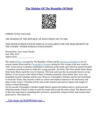 The Making Of The Republic Of Haiti
EMPIRE STATE COLLEGE
THE MAKING OF THE REPUBLIC OF HAITI FROM 1492 TO 1804
THIS PAPER IS PRESENTED IN PARTIAL FULFILLMENT FOR THE REQUIREMENT OF
THE COURSE "OTHER WORLD CIVILIZATIONS"
Presented by: Luce–Josie Nicolas
June 30th, 2015
Approved by: _______________
The island of Haiti, occupied by The Republic of Haiti and the Dominican Republic is one of
several islands discovered by Christopher Columbus during his first voyage to the new world in
1492. At his arrival, Columbus established a settlement on the north coast which he named Navidad
. Columbus used three boats to make this voyage possible : the Pinta, The Nina and the Santa Maria.
Only Santa Maria reach the rives of America. This boat sank near the site presently known as Cap
Haitien. At his arrival on the island of Haiti, Columbus found the Taino Indian They were very
hospitable toward Columbus and his men. However, Christophe Colombus and his men brutalized
so much the Tainos, they became violent as a direct and implicit response to the intolerance and
abuse of the visitors. Columbus left his men in the America and return to Spain with sample of
richess of Saint Domingue.
For his second, Christopher Colunbus fought bitterly against the Indians natives, destroyed and
killed thousands of them in order to settle his troops and invade the entire island. The Spanish were
at that time interested in expanding their territories, spread their religious belief, and increase their
gold reserve. The island was
... Get more on HelpWriting.net ...
 