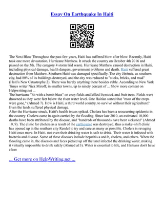Essay On Earthquake In Haiti
The Next Blow Throughout the past few years, Haiti has suffered blow after blow. Recently, Haiti
took one more devastation, Hurricane Matthew. It struck the country on October 4th 2016 and
passed on the 5th. The category 4 storm laid waste. Hurricane Matthew caused destruction in Haiti,
including physical damage, health dangers, government problems and death. Haiti suffered great
destruction from Matthew. Southern Haiti was damaged specifically. The city Jérémie, as southern
city, had 80% of its buildings destroyed, and the city was reduced to "sticks, bricks, and mud"
(Haiti's New Catastrophe 2). There was barely anything there besides ruble. According to New York
Times writer Nick Miroff, in smaller towns, up to ninety percent of ... Show more content on
Helpwriting.net ...
The hurricane "hit with a bomb blast" on crop fields and killed livestock and fruit trees. Fields were
drowned as they were feet below the risen water level. One Haitian stated that "most of the crops
were gone," (Ahmed 7). How is Haiti, a third world country, to survive without their agriculture?
Even the lands suffered physical damage.
After the Hurricane struck, Haiti's health issues spiked. Cholera has been a reoccurring epidemic in
the country. Cholera came in again carried by the flooding. Since late 2010, an estimated 10,000
deaths have been attributed by the disease, and "hundreds of thousands have been sickened" (Ahmed
10, 9). The clinic for cholera as a result of the earthquake was destroyed, thus a make–shift clinic
has opened up in the southern city Rendel to try and cure as many as possible. Cholera is ravaging
Haiti once more. In Haiti, not even their drinking water is safe to drink. Their water is infected with
bacteria and disease. Some of these diseases include hepatitis a and b, cholera, and others. When the
flooding came in, the diseases and feces picked up off the land infected the drinking water, making
it virtually impossible to drink safely (Ahmed a13). Water is essential to life, and Haitians don't have
clean
... Get more on HelpWriting.net ...
 