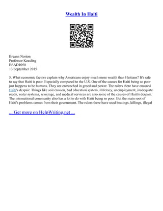 Wealth In Haiti
Breann Norton
Professor Keasling
BSAD1050
13 September 2015
5. What economic factors explain why Americans enjoy much more wealth than Haitians? It's safe
to say that Haiti is poor. Especially compared to the U.S. One of the causes for Haiti being so poor
just happens to be humans. They are entrenched in greed and power. The rulers there have ensured
Haiti's despair. Things like soil erosion, bad education system, illiteracy, unemployment, inadequate
roads, water systems, sewerage, and medical services are also some of the causes of Haiti's despair.
The international community also has a lot to do with Haiti being so poor. But the main root of
Haiti's problems comes from their government. The rulers there have used beatings, killings, illegal
... Get more on HelpWriting.net ...
 