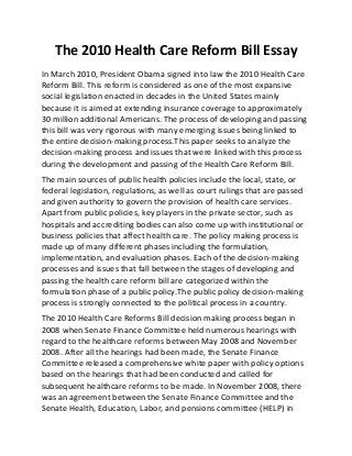 The 2010 Health Care Reform Bill Essay
In March 2010, President Obama signed into law the 2010 Health Care
Reform Bill. This reform is considered as one of the most expansive
social legislation enacted in decades in the United States mainly
because it is aimed at extending insurance coverage to approximately
30 million additional Americans. The process of developing and passing
this bill was very rigorous with many emerging issues being linked to
the entire decision-making process.This paper seeks to analyze the
decision-making process and issues that were linked with this process
during the development and passing of the Health Care Reform Bill.
The main sources of public health policies include the local, state, or
federal legislation, regulations, as well as court rulings that are passed
and given authority to govern the provision of health care services.
Apart from public policies, key players in the private sector, such as
hospitals and accrediting bodies can also come up with institutional or
business policies that affect health care. The policy making process is
made up of many different phases including the formulation,
implementation, and evaluation phases. Each of the decision-making
processes and issues that fall between the stages of developing and
passing the health care reform bill are categorized within the
formulation phase of a public policy.The public policy decision-making
process is strongly connected to the political process in a country.
The 2010 Health Care Reforms Bill decision making process began in
2008 when Senate Finance Committee held numerous hearings with
regard to the healthcare reforms between May 2008 and November
2008. After all the hearings had been made, the Senate Finance
Committee released a comprehensive white paper with policy options
based on the hearings that had been conducted and called for
subsequent healthcare reforms to be made. In November 2008, there
was an agreement between the Senate Finance Committee and the
Senate Health, Education, Labor, and pensions committee (HELP) in
 