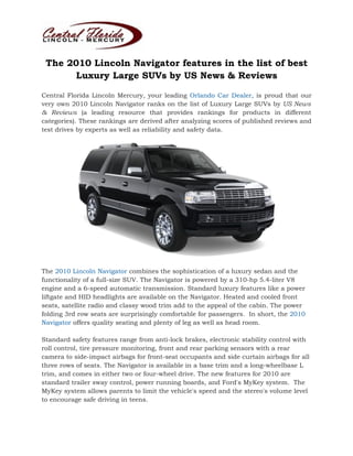 The 2010 Lincoln Navigator features in the list of best
       Luxury Large SUVs by US News & Reviews

Central Florida Lincoln Mercury, your leading Orlando Car Dealer, is proud that our
very own 2010 Lincoln Navigator ranks on the list of Luxury Large SUVs by US News
& Reviews (a leading resource that provides rankings for products in different
categories). These rankings are derived after analyzing scores of published reviews and
test drives by experts as well as reliability and safety data.




The 2010 Lincoln Navigator combines the sophistication of a luxury sedan and the
functionality of a full-size SUV. The Navigator is powered by a 310-hp 5.4-liter V8
engine and a 6-speed automatic transmission. Standard luxury features like a power
liftgate and HID headlights are available on the Navigator. Heated and cooled front
seats, satellite radio and classy wood trim add to the appeal of the cabin. The power
folding 3rd row seats are surprisingly comfortable for passengers. In short, the 2010
Navigator offers quality seating and plenty of leg as well as head room.

Standard safety features range from anti-lock brakes, electronic stability control with
roll control, tire pressure monitoring, front and rear parking sensors with a rear
camera to side-impact airbags for front-seat occupants and side curtain airbags for all
three rows of seats. The Navigator is available in a base trim and a long-wheelbase L
trim, and comes in either two or four-wheel drive. The new features for 2010 are
standard trailer sway control, power running boards, and Ford's MyKey system. The
MyKey system allows parents to limit the vehicle's speed and the stereo's volume level
to encourage safe driving in teens.
 