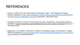 REFERENCES
• Farmer, B. (2013) ‘The riots ? Best thing for Tottenham in ages’ , The Telegraph, 20 August
[Online]. Available at: http://www.telegraph.co.uk/news/uknews/law-and-order/10255732/Theriots-Best-thing-for-Tottenham-in-ages.html (Accessed: 7 December 2013)
• Humphrey, M. (2011) ‘The riots: the triumph of triviality’, NottsPolitics, 22 September [Online].
Available at: http://nottspolitics.org/2011/08/11/the-riots-the-triumph-of-triviality/ (Accessed: 7
December 2013)

• Bolesworth, S. et al (2011) ‘Tottenham in flames as riot follows protest’, The Guardian, 7 August
[Online]. Available at: http://www.theguardian.com/uk/2011/aug/06/tottenham-riots-protesterspolice (Accessed: 10 December 2013)

 