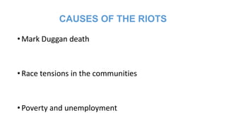 CAUSES OF THE RIOTS
• Mark Duggan death

• Race tensions in the communities

• Poverty and unemployment

 