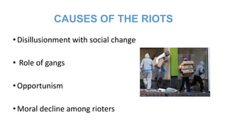 CAUSES OF THE RIOTS
• Disillusionment with social change
• Role of gangs
• Opportunism
• Moral decline among rioters

 