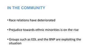 IN THE COMMUNITY
• Race relations have deteriorated
• Prejudice towards ethnic minorities is on the rise
• Groups such as EDL and the BNP are exploiting the
situation

 