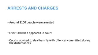 ARRESTS AND CHARGES
• Around 3100 people were arrested
• Over 1100 had appeared in court
• Courts advised to deal harshly with offences committed during
the disturbances

 