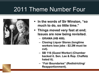 2011 Theme Number Four
       In the words of Sir Winston, “so
        much to do, so little time.”
       Things moved very fast at end;
        Issues are now being revisited.
         – GRAMA (HB 400).
         – Closing Liquor Stores (longtime
           workers lose jobs - $2.2M must be
           cut).
         – SB 116 (Guest Worker) (Chamber
           backed it. Sen. Lee & Rep. Chaffetz
           hated it).
         – “Fair Boundaries” (Redistricting/
           Reapportionment).
 