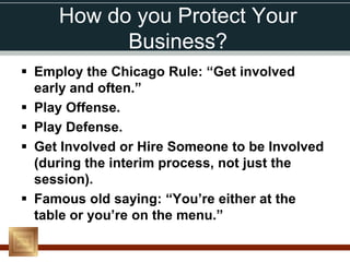 How do you Protect Your
           Business?
 Employ the Chicago Rule: “Get involved
  early and often.”
 Play Offense.
 Play Defense.
 Get Involved or Hire Someone to be Involved
  (during the interim process, not just the
  session).
 Famous old saying: “You’re either at the
  table or you’re on the menu.”
 