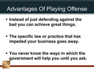 Advantages Of Playing Offense
 Instead of just defending against the
  bad you can achieve great things.

 The specific law or practice that has
  impeded your business goes away.

 You never know the ways in which the
  government will help you until you ask.
 