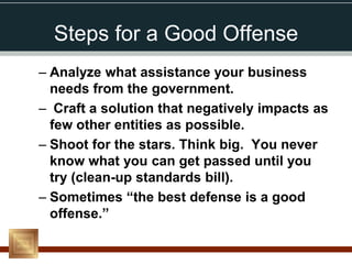 Steps for a Good Offense
– Analyze what assistance your business
  needs from the government.
– Craft a solution that negatively impacts as
  few other entities as possible.
– Shoot for the stars. Think big. You never
  know what you can get passed until you
  try (clean-up standards bill).
– Sometimes “the best defense is a good
  offense.”
 