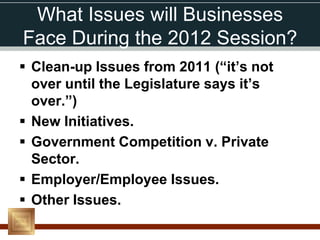 What Issues will Businesses
Face During the 2012 Session?
 Clean-up Issues from 2011 (“it’s not
  over until the Legislature says it’s
  over.”)
 New Initiatives.
 Government Competition v. Private
  Sector.
 Employer/Employee Issues.
 Other Issues.
 