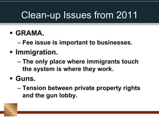 Clean-up Issues from 2011
 GRAMA.
  – Fee issue is important to businesses.
 Immigration.
  – The only place where immigrants touch
    the system is where they work.
 Guns.
  – Tension between private property rights
    and the gun lobby.
 
