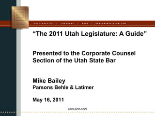 S A L T L A K E C I T Y   |   L A S V E G A S   |   R E N O   |   P A R S O N S B E H L E L A W . C O M




“The 2011 Utah Legislature: A Guide”


Presented to the Corporate Counsel
Section of the Utah State Bar


Mike Bailey
Parsons Behle & Latimer

May 16, 2011
                                      4820-2295-5529
 