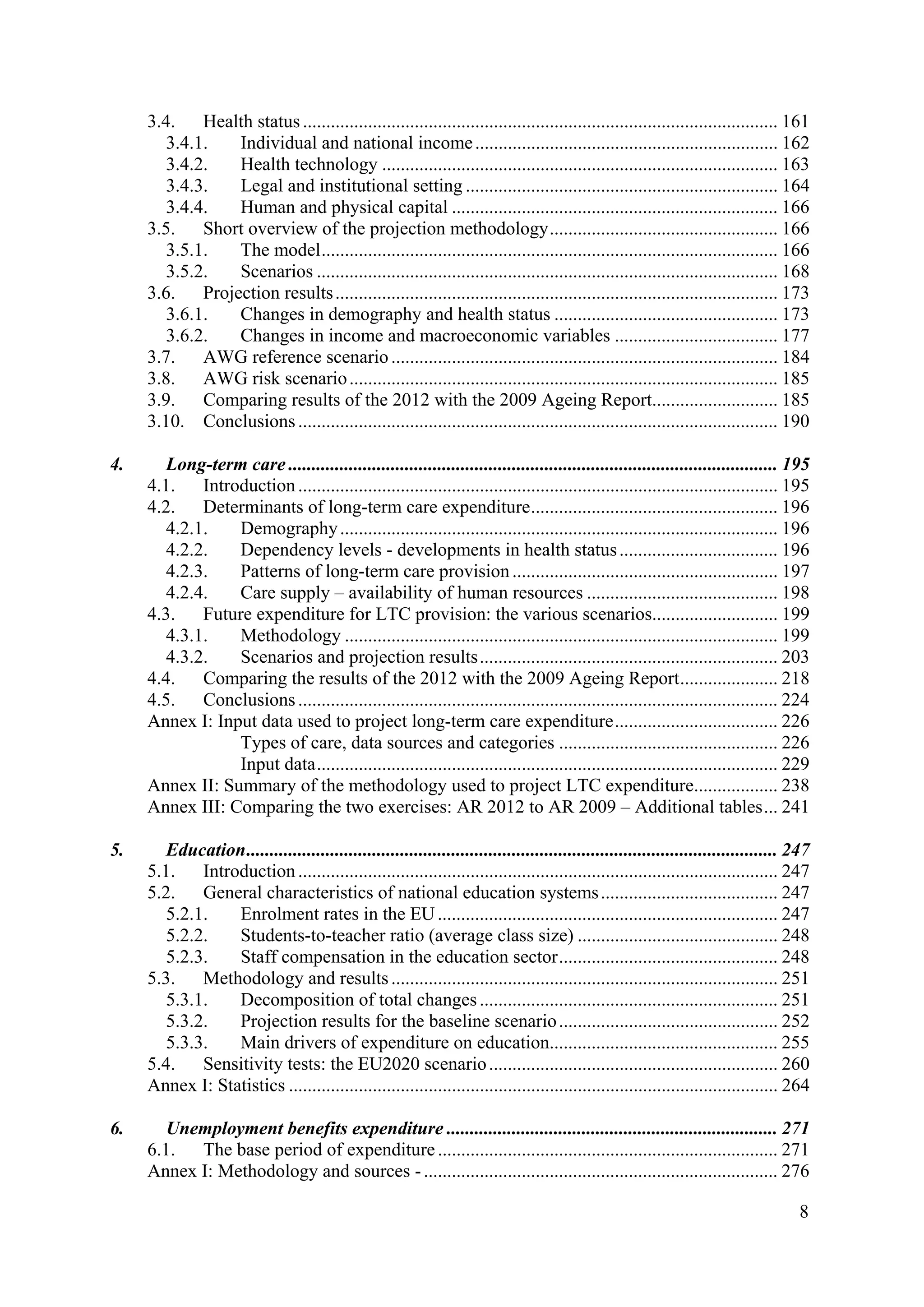 8
3.4. Health status...................................................................................................... 161
3.4.1. Individual and national income................................................................. 162
3.4.2. Health technology ..................................................................................... 163
3.4.3. Legal and institutional setting ................................................................... 164
3.4.4. Human and physical capital ...................................................................... 166
3.5. Short overview of the projection methodology................................................. 166
3.5.1. The model.................................................................................................. 166
3.5.2. Scenarios ................................................................................................... 168
3.6. Projection results............................................................................................... 173
3.6.1. Changes in demography and health status ................................................ 173
3.6.2. Changes in income and macroeconomic variables ................................... 177
3.7. AWG reference scenario................................................................................... 184
3.8. AWG risk scenario............................................................................................ 185
3.9. Comparing results of the 2012 with the 2009 Ageing Report........................... 185
3.10. Conclusions....................................................................................................... 190
4. Long-term care ......................................................................................................... 195
4.1. Introduction....................................................................................................... 195
4.2. Determinants of long-term care expenditure..................................................... 196
4.2.1. Demography.............................................................................................. 196
4.2.2. Dependency levels - developments in health status.................................. 196
4.2.3. Patterns of long-term care provision......................................................... 197
4.2.4. Care supply – availability of human resources ......................................... 198
4.3. Future expenditure for LTC provision: the various scenarios........................... 199
4.3.1. Methodology ............................................................................................. 199
4.3.2. Scenarios and projection results................................................................ 203
4.4. Comparing the results of the 2012 with the 2009 Ageing Report..................... 218
4.5. Conclusions....................................................................................................... 224
Annex I: Input data used to project long-term care expenditure................................... 226
Types of care, data sources and categories ............................................... 226
Input data................................................................................................... 229
Annex II: Summary of the methodology used to project LTC expenditure.................. 238
Annex III: Comparing the two exercises: AR 2012 to AR 2009 – Additional tables... 241
5. Education.................................................................................................................. 247
5.1. Introduction....................................................................................................... 247
5.2. General characteristics of national education systems...................................... 247
5.2.1. Enrolment rates in the EU......................................................................... 247
5.2.2. Students-to-teacher ratio (average class size) ........................................... 248
5.2.3. Staff compensation in the education sector............................................... 248
5.3. Methodology and results................................................................................... 251
5.3.1. Decomposition of total changes................................................................ 251
5.3.2. Projection results for the baseline scenario............................................... 252
5.3.3. Main drivers of expenditure on education................................................. 255
5.4. Sensitivity tests: the EU2020 scenario.............................................................. 260
Annex I: Statistics ......................................................................................................... 264
6. Unemployment benefits expenditure ....................................................................... 271
6.1. The base period of expenditure......................................................................... 271
Annex I: Methodology and sources -............................................................................ 276
 