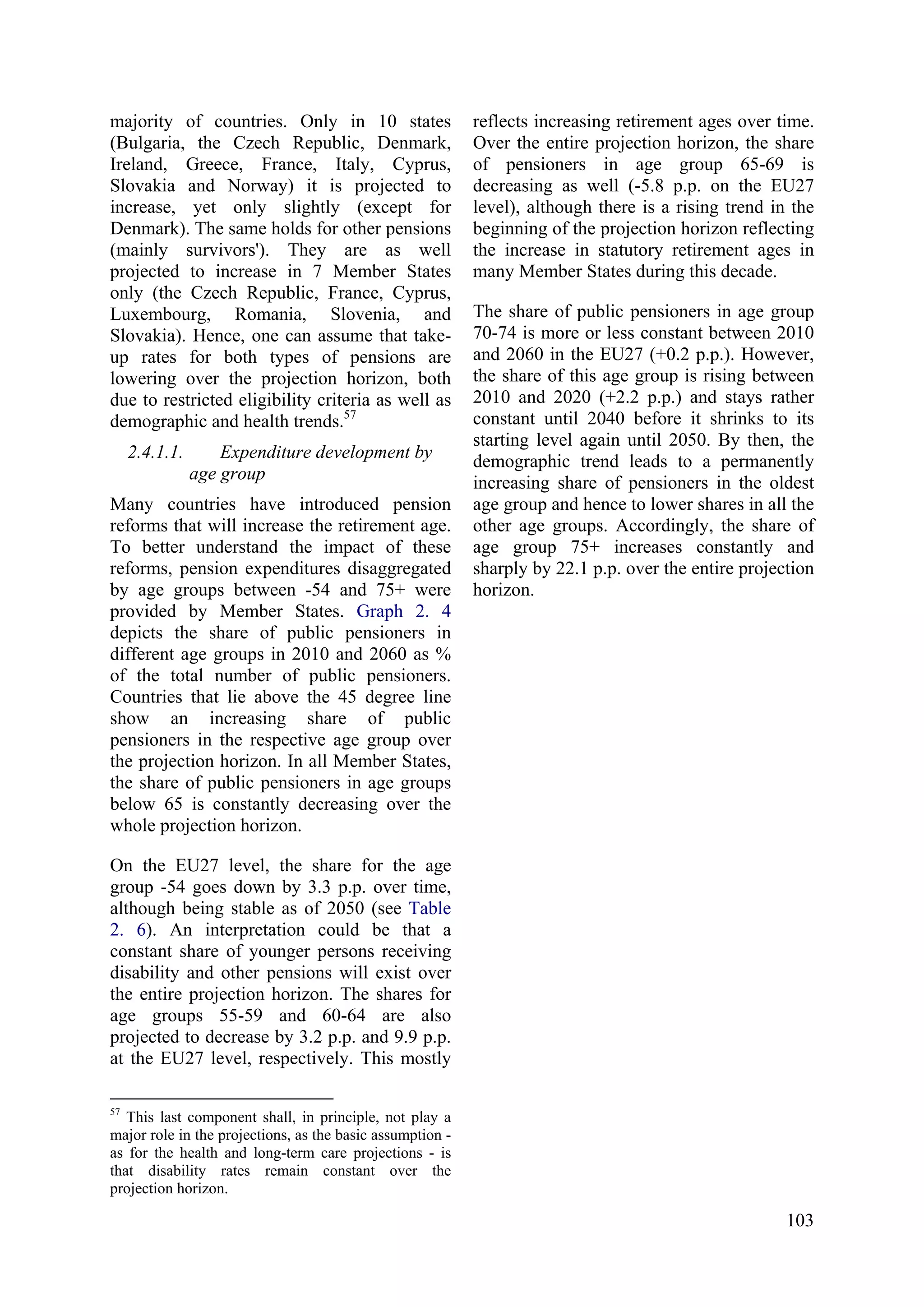 103
majority of countries. Only in 10 states
(Bulgaria, the Czech Republic, Denmark,
Ireland, Greece, France, Italy, Cyprus,
Slovakia and Norway) it is projected to
increase, yet only slightly (except for
Denmark). The same holds for other pensions
(mainly survivors'). They are as well
projected to increase in 7 Member States
only (the Czech Republic, France, Cyprus,
Luxembourg, Romania, Slovenia, and
Slovakia). Hence, one can assume that take-
up rates for both types of pensions are
lowering over the projection horizon, both
due to restricted eligibility criteria as well as
demographic and health trends.57
2.4.1.1. Expenditure development by
age group
Many countries have introduced pension
reforms that will increase the retirement age.
To better understand the impact of these
reforms, pension expenditures disaggregated
by age groups between -54 and 75+ were
provided by Member States. Graph 2. 4
depicts the share of public pensioners in
different age groups in 2010 and 2060 as %
of the total number of public pensioners.
Countries that lie above the 45 degree line
show an increasing share of public
pensioners in the respective age group over
the projection horizon. In all Member States,
the share of public pensioners in age groups
below 65 is constantly decreasing over the
whole projection horizon.
On the EU27 level, the share for the age
group -54 goes down by 3.3 p.p. over time,
although being stable as of 2050 (see Table
2. 6). An interpretation could be that a
constant share of younger persons receiving
disability and other pensions will exist over
the entire projection horizon. The shares for
age groups 55-59 and 60-64 are also
projected to decrease by 3.2 p.p. and 9.9 p.p.
at the EU27 level, respectively. This mostly
57
This last component shall, in principle, not play a
major role in the projections, as the basic assumption -
as for the health and long-term care projections - is
that disability rates remain constant over the
projection horizon.
reflects increasing retirement ages over time.
Over the entire projection horizon, the share
of pensioners in age group 65-69 is
decreasing as well (-5.8 p.p. on the EU27
level), although there is a rising trend in the
beginning of the projection horizon reflecting
the increase in statutory retirement ages in
many Member States during this decade.
The share of public pensioners in age group
70-74 is more or less constant between 2010
and 2060 in the EU27 (+0.2 p.p.). However,
the share of this age group is rising between
2010 and 2020 (+2.2 p.p.) and stays rather
constant until 2040 before it shrinks to its
starting level again until 2050. By then, the
demographic trend leads to a permanently
increasing share of pensioners in the oldest
age group and hence to lower shares in all the
other age groups. Accordingly, the share of
age group 75+ increases constantly and
sharply by 22.1 p.p. over the entire projection
horizon.
 