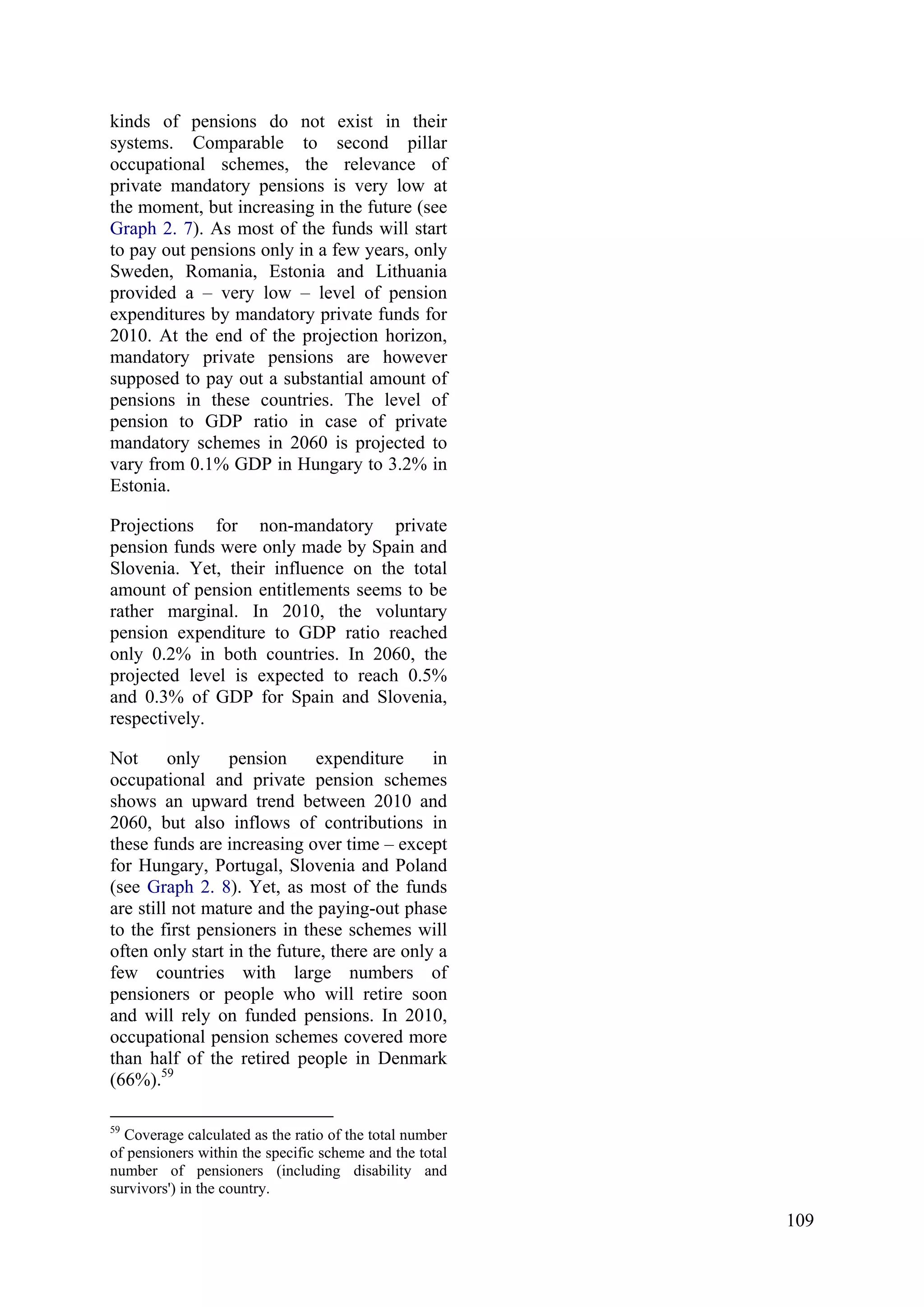 109
kinds of pensions do not exist in their
systems. Comparable to second pillar
occupational schemes, the relevance of
private mandatory pensions is very low at
the moment, but increasing in the future (see
Graph 2. 7). As most of the funds will start
to pay out pensions only in a few years, only
Sweden, Romania, Estonia and Lithuania
provided a – very low – level of pension
expenditures by mandatory private funds for
2010. At the end of the projection horizon,
mandatory private pensions are however
supposed to pay out a substantial amount of
pensions in these countries. The level of
pension to GDP ratio in case of private
mandatory schemes in 2060 is projected to
vary from 0.1% GDP in Hungary to 3.2% in
Estonia.
Projections for non-mandatory private
pension funds were only made by Spain and
Slovenia. Yet, their influence on the total
amount of pension entitlements seems to be
rather marginal. In 2010, the voluntary
pension expenditure to GDP ratio reached
only 0.2% in both countries. In 2060, the
projected level is expected to reach 0.5%
and 0.3% of GDP for Spain and Slovenia,
respectively.
Not only pension expenditure in
occupational and private pension schemes
shows an upward trend between 2010 and
2060, but also inflows of contributions in
these funds are increasing over time – except
for Hungary, Portugal, Slovenia and Poland
(see Graph 2. 8). Yet, as most of the funds
are still not mature and the paying-out phase
to the first pensioners in these schemes will
often only start in the future, there are only a
few countries with large numbers of
pensioners or people who will retire soon
and will rely on funded pensions. In 2010,
occupational pension schemes covered more
than half of the retired people in Denmark
(66%).59
59
Coverage calculated as the ratio of the total number
of pensioners within the specific scheme and the total
number of pensioners (including disability and
survivors') in the country.
 