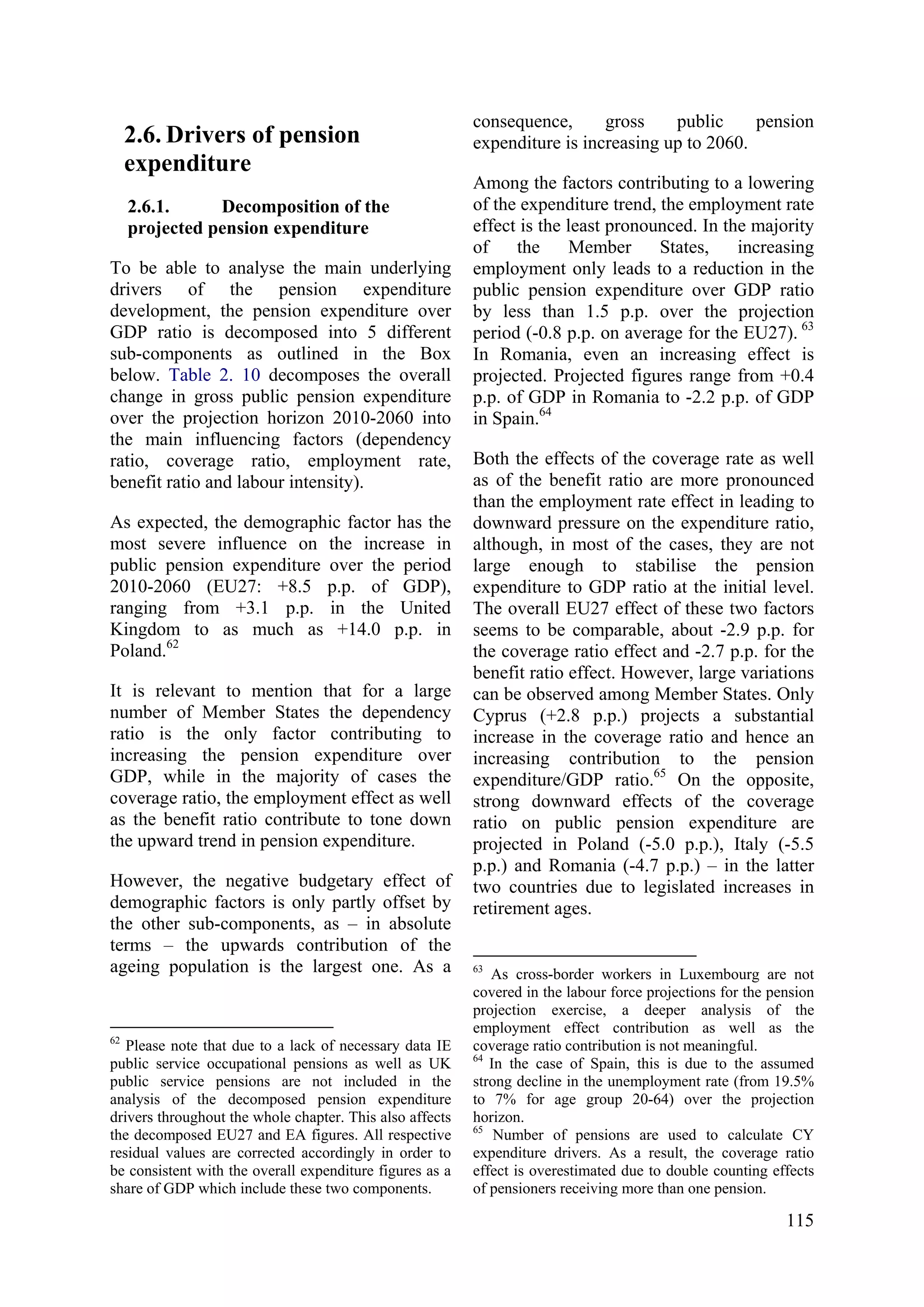115
2.6. Drivers of pension
expenditure
2.6.1. Decomposition of the
projected pension expenditure
To be able to analyse the main underlying
drivers of the pension expenditure
development, the pension expenditure over
GDP ratio is decomposed into 5 different
sub-components as outlined in the Box
below. Table 2. 10 decomposes the overall
change in gross public pension expenditure
over the projection horizon 2010-2060 into
the main influencing factors (dependency
ratio, coverage ratio, employment rate,
benefit ratio and labour intensity).
As expected, the demographic factor has the
most severe influence on the increase in
public pension expenditure over the period
2010-2060 (EU27: +8.5 p.p. of GDP),
ranging from +3.1 p.p. in the United
Kingdom to as much as +14.0 p.p. in
Poland.62
It is relevant to mention that for a large
number of Member States the dependency
ratio is the only factor contributing to
increasing the pension expenditure over
GDP, while in the majority of cases the
coverage ratio, the employment effect as well
as the benefit ratio contribute to tone down
the upward trend in pension expenditure.
However, the negative budgetary effect of
demographic factors is only partly offset by
the other sub-components, as – in absolute
terms – the upwards contribution of the
ageing population is the largest one. As a
62
Please note that due to a lack of necessary data IE
public service occupational pensions as well as UK
public service pensions are not included in the
analysis of the decomposed pension expenditure
drivers throughout the whole chapter. This also affects
the decomposed EU27 and EA figures. All respective
residual values are corrected accordingly in order to
be consistent with the overall expenditure figures as a
share of GDP which include these two components.
consequence, gross public pension
expenditure is increasing up to 2060.
Among the factors contributing to a lowering
of the expenditure trend, the employment rate
effect is the least pronounced. In the majority
of the Member States, increasing
employment only leads to a reduction in the
public pension expenditure over GDP ratio
by less than 1.5 p.p. over the projection
period (-0.8 p.p. on average for the EU27). 63
In Romania, even an increasing effect is
projected. Projected figures range from +0.4
p.p. of GDP in Romania to -2.2 p.p. of GDP
in Spain.64
Both the effects of the coverage rate as well
as of the benefit ratio are more pronounced
than the employment rate effect in leading to
downward pressure on the expenditure ratio,
although, in most of the cases, they are not
large enough to stabilise the pension
expenditure to GDP ratio at the initial level.
The overall EU27 effect of these two factors
seems to be comparable, about -2.9 p.p. for
the coverage ratio effect and -2.7 p.p. for the
benefit ratio effect. However, large variations
can be observed among Member States. Only
Cyprus (+2.8 p.p.) projects a substantial
increase in the coverage ratio and hence an
increasing contribution to the pension
expenditure/GDP ratio.65
On the opposite,
strong downward effects of the coverage
ratio on public pension expenditure are
projected in Poland (-5.0 p.p.), Italy (-5.5
p.p.) and Romania (-4.7 p.p.) – in the latter
two countries due to legislated increases in
retirement ages.
63
As cross-border workers in Luxembourg are not
covered in the labour force projections for the pension
projection exercise, a deeper analysis of the
employment effect contribution as well as the
coverage ratio contribution is not meaningful.
64
In the case of Spain, this is due to the assumed
strong decline in the unemployment rate (from 19.5%
to 7% for age group 20-64) over the projection
horizon.
65
Number of pensions are used to calculate CY
expenditure drivers. As a result, the coverage ratio
effect is overestimated due to double counting effects
of pensioners receiving more than one pension.
 