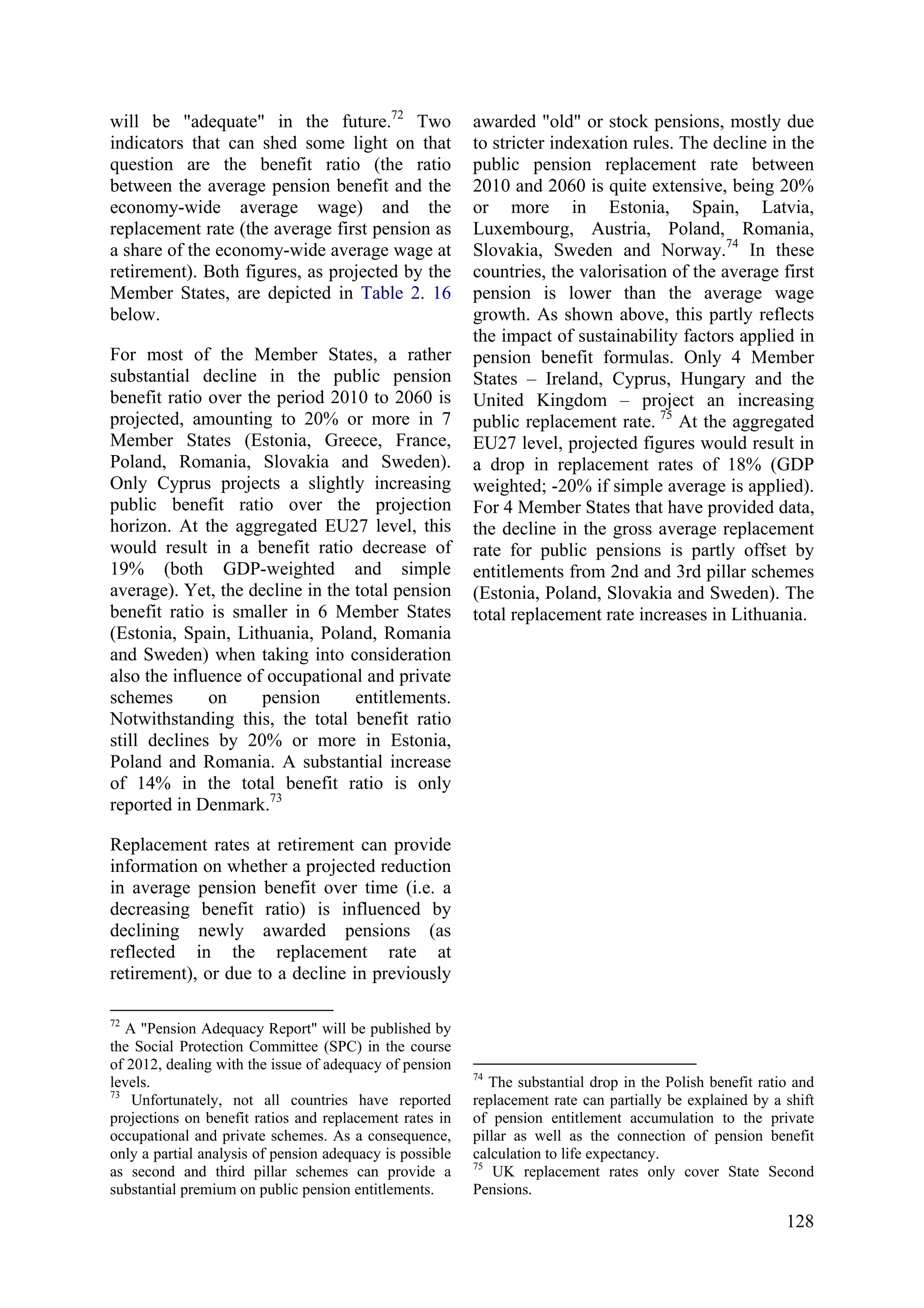 128
will be "adequate" in the future.72
Two
indicators that can shed some light on that
question are the benefit ratio (the ratio
between the average pension benefit and the
economy-wide average wage) and the
replacement rate (the average first pension as
a share of the economy-wide average wage at
retirement). Both figures, as projected by the
Member States, are depicted in Table 2. 16
below.
For most of the Member States, a rather
substantial decline in the public pension
benefit ratio over the period 2010 to 2060 is
projected, amounting to 20% or more in 7
Member States (Estonia, Greece, France,
Poland, Romania, Slovakia and Sweden).
Only Cyprus projects a slightly increasing
public benefit ratio over the projection
horizon. At the aggregated EU27 level, this
would result in a benefit ratio decrease of
19% (both GDP-weighted and simple
average). Yet, the decline in the total pension
benefit ratio is smaller in 6 Member States
(Estonia, Spain, Lithuania, Poland, Romania
and Sweden) when taking into consideration
also the influence of occupational and private
schemes on pension entitlements.
Notwithstanding this, the total benefit ratio
still declines by 20% or more in Estonia,
Poland and Romania. A substantial increase
of 14% in the total benefit ratio is only
reported in Denmark.73
Replacement rates at retirement can provide
information on whether a projected reduction
in average pension benefit over time (i.e. a
decreasing benefit ratio) is influenced by
declining newly awarded pensions (as
reflected in the replacement rate at
retirement), or due to a decline in previously
72
A "Pension Adequacy Report" will be published by
the Social Protection Committee (SPC) in the course
of 2012, dealing with the issue of adequacy of pension
levels.
73
Unfortunately, not all countries have reported
projections on benefit ratios and replacement rates in
occupational and private schemes. As a consequence,
only a partial analysis of pension adequacy is possible
as second and third pillar schemes can provide a
substantial premium on public pension entitlements.
awarded "old" or stock pensions, mostly due
to stricter indexation rules. The decline in the
public pension replacement rate between
2010 and 2060 is quite extensive, being 20%
or more in Estonia, Spain, Latvia,
Luxembourg, Austria, Poland, Romania,
Slovakia, Sweden and Norway.74
In these
countries, the valorisation of the average first
pension is lower than the average wage
growth. As shown above, this partly reflects
the impact of sustainability factors applied in
pension benefit formulas. Only 4 Member
States – Ireland, Cyprus, Hungary and the
United Kingdom – project an increasing
public replacement rate. 75
At the aggregated
EU27 level, projected figures would result in
a drop in replacement rates of 18% (GDP
weighted; -20% if simple average is applied).
For 4 Member States that have provided data,
the decline in the gross average replacement
rate for public pensions is partly offset by
entitlements from 2nd and 3rd pillar schemes
(Estonia, Poland, Slovakia and Sweden). The
total replacement rate increases in Lithuania.
74
The substantial drop in the Polish benefit ratio and
replacement rate can partially be explained by a shift
of pension entitlement accumulation to the private
pillar as well as the connection of pension benefit
calculation to life expectancy.
75
UK replacement rates only cover State Second
Pensions.
 