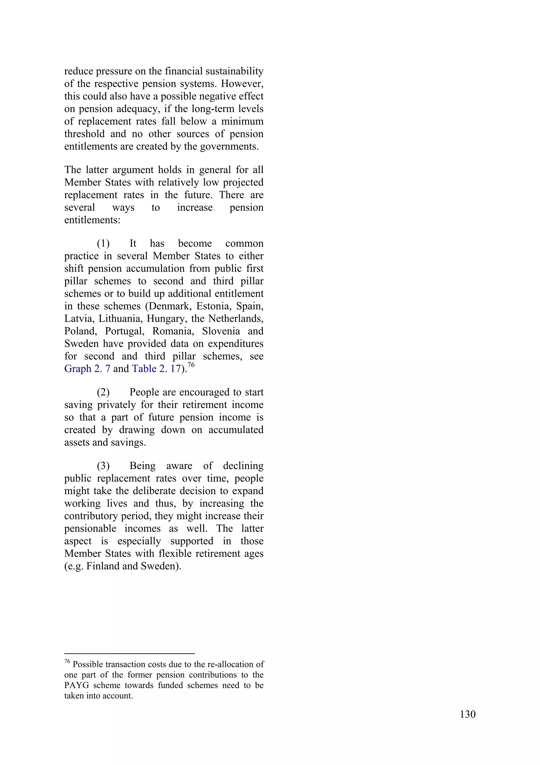 130
reduce pressure on the financial sustainability
of the respective pension systems. However,
this could also have a possible negative effect
on pension adequacy, if the long-term levels
of replacement rates fall below a minimum
threshold and no other sources of pension
entitlements are created by the governments.
The latter argument holds in general for all
Member States with relatively low projected
replacement rates in the future. There are
several ways to increase pension
entitlements:
(1) It has become common
practice in several Member States to either
shift pension accumulation from public first
pillar schemes to second and third pillar
schemes or to build up additional entitlement
in these schemes (Denmark, Estonia, Spain,
Latvia, Lithuania, Hungary, the Netherlands,
Poland, Portugal, Romania, Slovenia and
Sweden have provided data on expenditures
for second and third pillar schemes, see
Graph 2. 7 and Table 2. 17).76
(2) People are encouraged to start
saving privately for their retirement income
so that a part of future pension income is
created by drawing down on accumulated
assets and savings.
(3) Being aware of declining
public replacement rates over time, people
might take the deliberate decision to expand
working lives and thus, by increasing the
contributory period, they might increase their
pensionable incomes as well. The latter
aspect is especially supported in those
Member States with flexible retirement ages
(e.g. Finland and Sweden).
76
Possible transaction costs due to the re-allocation of
one part of the former pension contributions to the
PAYG scheme towards funded schemes need to be
taken into account.
 