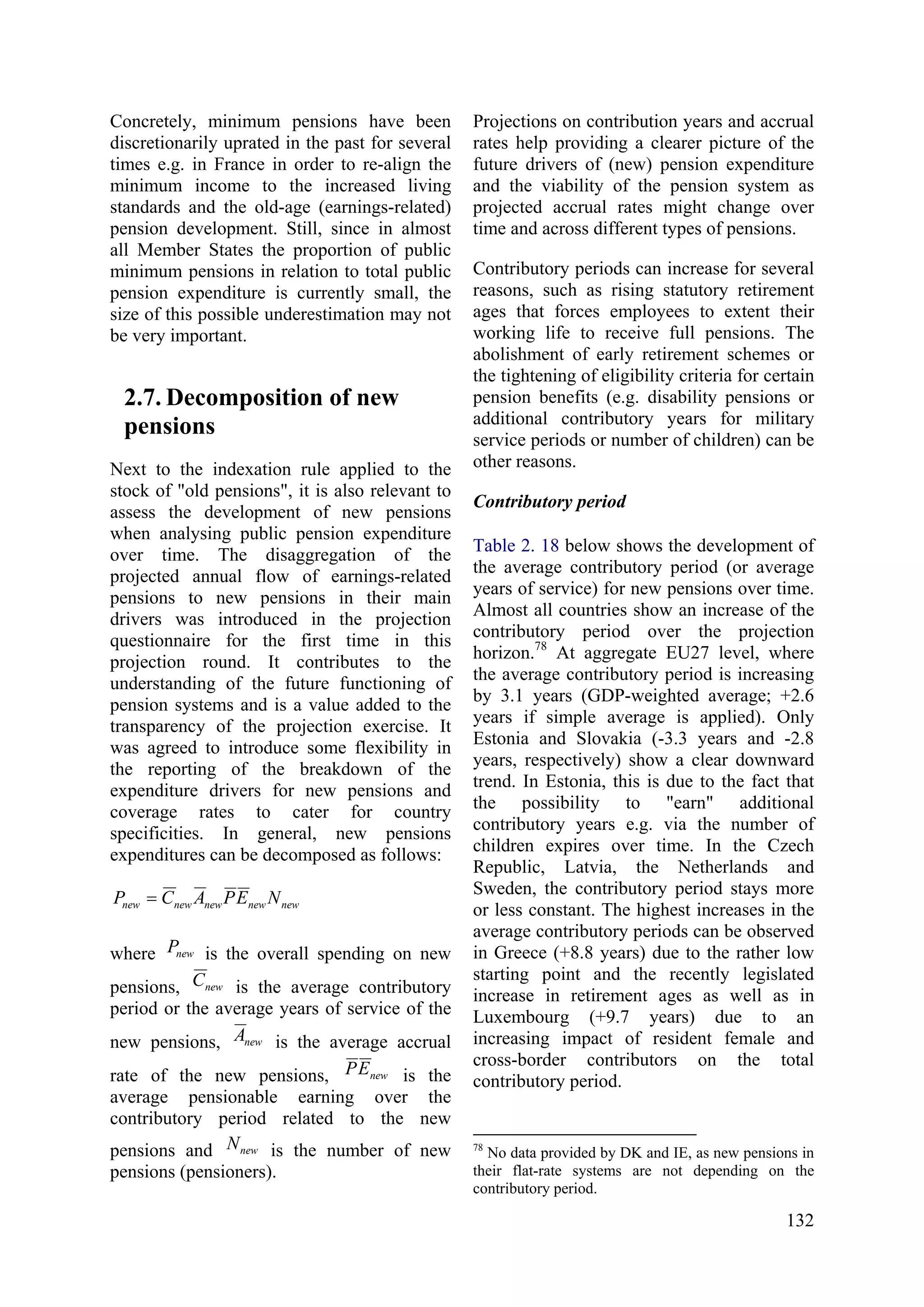 132
Concretely, minimum pensions have been
discretionarily uprated in the past for several
times e.g. in France in order to re-align the
minimum income to the increased living
standards and the old-age (earnings-related)
pension development. Still, since in almost
all Member States the proportion of public
minimum pensions in relation to total public
pension expenditure is currently small, the
size of this possible underestimation may not
be very important.
2.7. Decomposition of new
pensions
Next to the indexation rule applied to the
stock of "old pensions", it is also relevant to
assess the development of new pensions
when analysing public pension expenditure
over time. The disaggregation of the
projected annual flow of earnings-related
pensions to new pensions in their main
drivers was introduced in the projection
questionnaire for the first time in this
projection round. It contributes to the
understanding of the future functioning of
pension systems and is a value added to the
transparency of the projection exercise. It
was agreed to introduce some flexibility in
the reporting of the breakdown of the
expenditure drivers for new pensions and
coverage rates to cater for country
specificities. In general, new pensions
expenditures can be decomposed as follows:
newnewnewnewnew NEPACP =
where newP is the overall spending on new
pensions, newC is the average contributory
period or the average years of service of the
new pensions, newA is the average accrual
rate of the new pensions, newEP is the
average pensionable earning over the
contributory period related to the new
pensions and newN is the number of new
pensions (pensioners).
Projections on contribution years and accrual
rates help providing a clearer picture of the
future drivers of (new) pension expenditure
and the viability of the pension system as
projected accrual rates might change over
time and across different types of pensions.
Contributory periods can increase for several
reasons, such as rising statutory retirement
ages that forces employees to extent their
working life to receive full pensions. The
abolishment of early retirement schemes or
the tightening of eligibility criteria for certain
pension benefits (e.g. disability pensions or
additional contributory years for military
service periods or number of children) can be
other reasons.
Contributory period
Table 2. 18 below shows the development of
the average contributory period (or average
years of service) for new pensions over time.
Almost all countries show an increase of the
contributory period over the projection
horizon.78
At aggregate EU27 level, where
the average contributory period is increasing
by 3.1 years (GDP-weighted average; +2.6
years if simple average is applied). Only
Estonia and Slovakia (-3.3 years and -2.8
years, respectively) show a clear downward
trend. In Estonia, this is due to the fact that
the possibility to "earn" additional
contributory years e.g. via the number of
children expires over time. In the Czech
Republic, Latvia, the Netherlands and
Sweden, the contributory period stays more
or less constant. The highest increases in the
average contributory periods can be observed
in Greece (+8.8 years) due to the rather low
starting point and the recently legislated
increase in retirement ages as well as in
Luxembourg (+9.7 years) due to an
increasing impact of resident female and
cross-border contributors on the total
contributory period.
78
No data provided by DK and IE, as new pensions in
their flat-rate systems are not depending on the
contributory period.
 