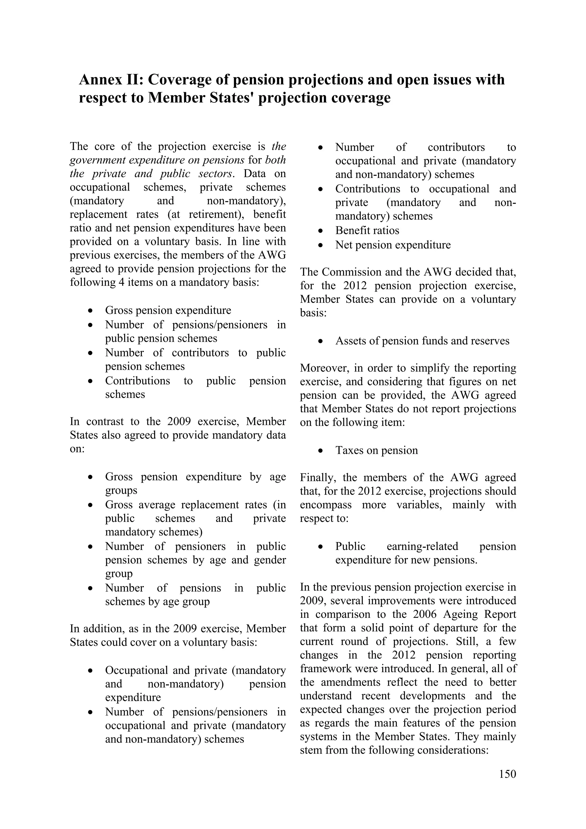 150
Annex II: Coverage of pension projections and open issues with
respect to Member States' projection coverage
The core of the projection exercise is the
government expenditure on pensions for both
the private and public sectors. Data on
occupational schemes, private schemes
(mandatory and non-mandatory),
replacement rates (at retirement), benefit
ratio and net pension expenditures have been
provided on a voluntary basis. In line with
previous exercises, the members of the AWG
agreed to provide pension projections for the
following 4 items on a mandatory basis:
• Gross pension expenditure
• Number of pensions/pensioners in
public pension schemes
• Number of contributors to public
pension schemes
• Contributions to public pension
schemes
In contrast to the 2009 exercise, Member
States also agreed to provide mandatory data
on:
• Gross pension expenditure by age
groups
• Gross average replacement rates (in
public schemes and private
mandatory schemes)
• Number of pensioners in public
pension schemes by age and gender
group
• Number of pensions in public
schemes by age group
In addition, as in the 2009 exercise, Member
States could cover on a voluntary basis:
• Occupational and private (mandatory
and non-mandatory) pension
expenditure
• Number of pensions/pensioners in
occupational and private (mandatory
and non-mandatory) schemes
• Number of contributors to
occupational and private (mandatory
and non-mandatory) schemes
• Contributions to occupational and
private (mandatory and non-
mandatory) schemes
• Benefit ratios
• Net pension expenditure
The Commission and the AWG decided that,
for the 2012 pension projection exercise,
Member States can provide on a voluntary
basis:
• Assets of pension funds and reserves
Moreover, in order to simplify the reporting
exercise, and considering that figures on net
pension can be provided, the AWG agreed
that Member States do not report projections
on the following item:
• Taxes on pension
Finally, the members of the AWG agreed
that, for the 2012 exercise, projections should
encompass more variables, mainly with
respect to:
• Public earning-related pension
expenditure for new pensions.
In the previous pension projection exercise in
2009, several improvements were introduced
in comparison to the 2006 Ageing Report
that form a solid point of departure for the
current round of projections. Still, a few
changes in the 2012 pension reporting
framework were introduced. In general, all of
the amendments reflect the need to better
understand recent developments and the
expected changes over the projection period
as regards the main features of the pension
systems in the Member States. They mainly
stem from the following considerations:
 